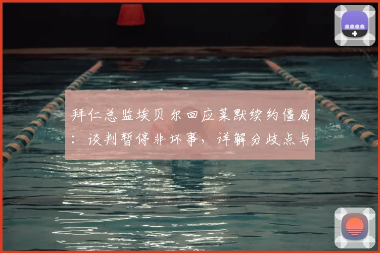 拜仁总监埃贝尔回应莱默续约僵局：谈判暂停非坏事，详解分歧点与球员未来