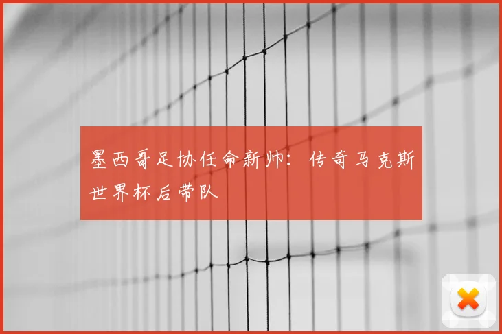 墨西哥足协任命新帅：传奇马克斯世界杯后带队