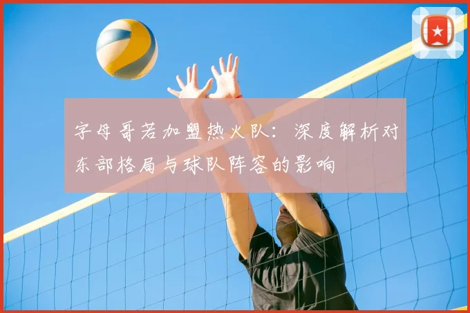 字母哥若加盟热火队：深度解析对东部格局与球队阵容的影响