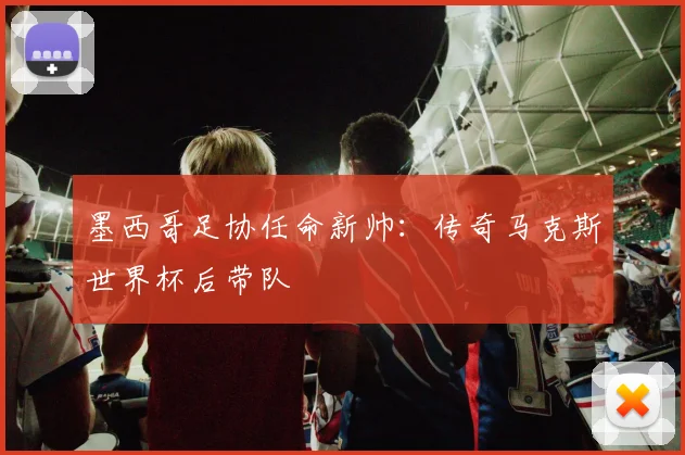墨西哥足协任命新帅:传奇马克斯世界杯后带队