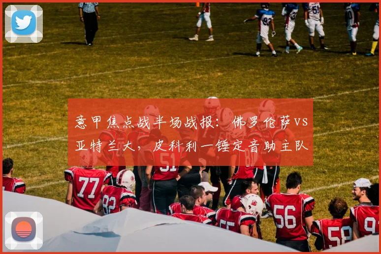 意甲焦点战半场战报：佛罗伦萨vs亚特兰大，皮科利一锤定音助主队1-0领先