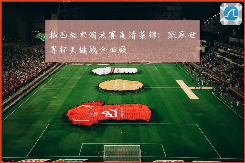 梅西经典淘汰赛高清集锦：欧冠世界杯关键战全回顾