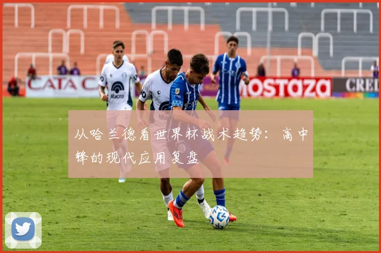 从哈兰德看世界杯战术趋势：高中锋的现代应用复盘