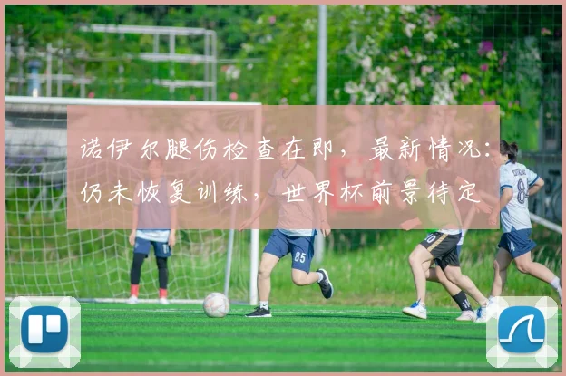 诺伊尔腿伤检查在即，最新情况：仍未恢复训练，世界杯前景待定